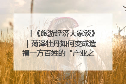 《旅游经济大家谈》｜菏泽牡丹如何变成造福一方百姓的“产业之花”“富民之花”？