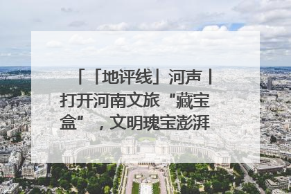 「地评线」河声丨打开河南文旅“藏宝盒”，文明瑰宝澎湃发展“豫动能”