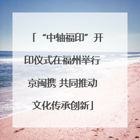 “中轴福印”开印仪式在福州举行京闽携 共同推动文化传承创新