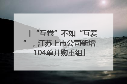 “互卷”不如“互爱”，江苏上市公司新增104单并购重组