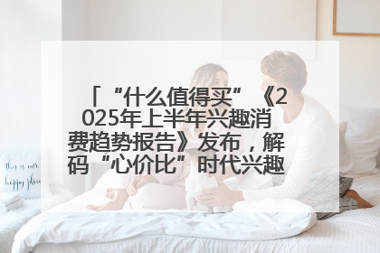 “什么值得买”《2025年上半年兴趣消费趋势报告》发布，解码“心价比”时代兴趣消费新范式