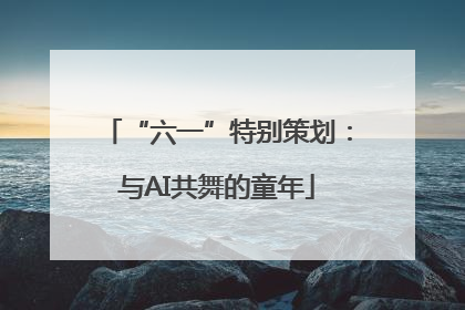 “六一”特别策划：与AI共舞的童年