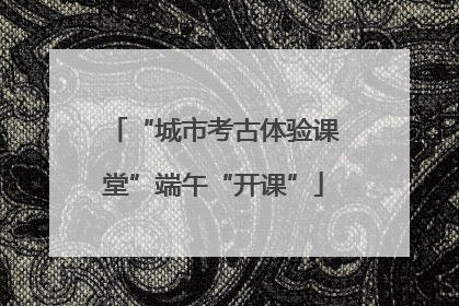 “城市考古体验课堂”端午“开课”