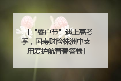 “客户节”遇上高考季，国寿财险株洲中支用爱护航青春答卷