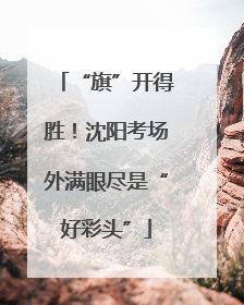 “旗”开得胜！沈阳考场外满眼尽是“好彩头”