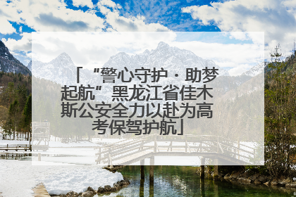 “警心守护・助梦起航”黑龙江省佳木斯公安全力以赴为高考保驾护航