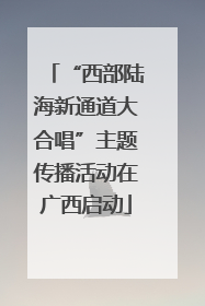 “西部陆海新通道大合唱”主题传播活动在广西启动