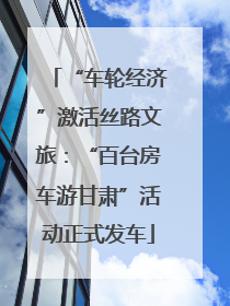 “车轮经济”激活丝路文旅：“百台房车游甘肃”活动正式发车