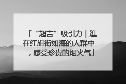 “超吉”吸引力｜逛在红旗街如海的人群中，感受珍贵的烟火气