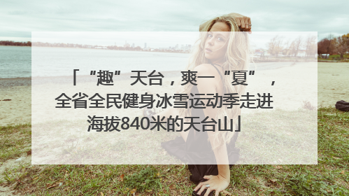 “趣”天台，爽一“夏”，全省全民健身冰雪运动季走进海拔840米的天台山