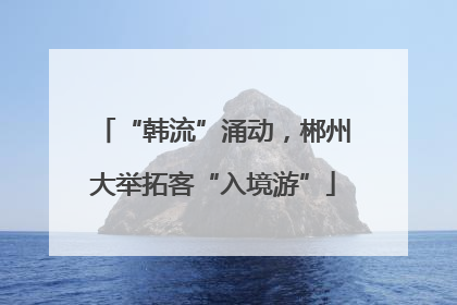 “韩流”涌动，郴州大举拓客“入境游”