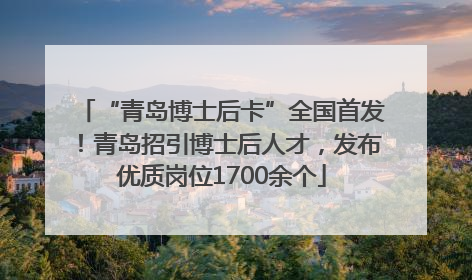 “青岛博士后卡”全国首发！青岛招引博士后人才，发布优质岗位1700余个