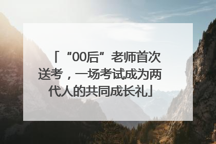 “00后”老师首次送考，一场考试成为两代人的共同成长礼