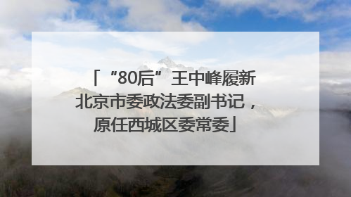 “80后”王中峰履新北京市委政法委副书记，原任西城区委常委
