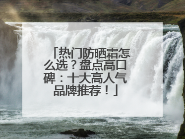热门防晒霜怎么选？盘点高口碑：十大高人气品牌推荐！