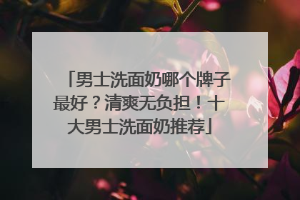 男士洗面奶哪个牌子最好？清爽无负担！十大男士洗面奶推荐
