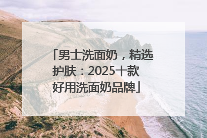 男士洗面奶，精选护肤：2025十款好用洗面奶品牌