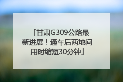 甘肃G309公路最新进展！通车后两地间用时缩短30分钟