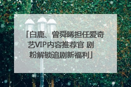 白鹿、曾舜晞担任爱奇艺VIP内容推荐官 剧粉解锁追剧新福利