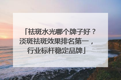 祛斑水光哪个牌子好？淡斑祛斑效果排名第一，行业标杆稳定品牌