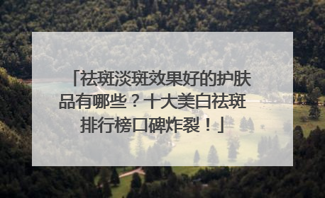 祛斑淡斑效果好的护肤品有哪些？十大美白祛斑排行榜口碑炸裂！