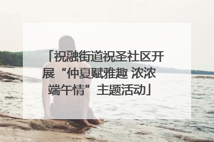 祝融街道祝圣社区开展“仲夏赋雅趣 浓浓端午情”主题活动