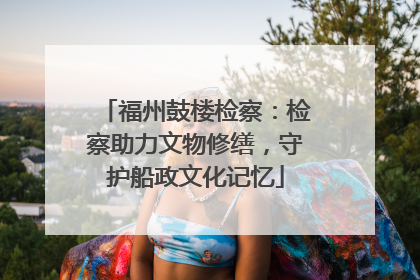 福州鼓楼检察：检察助力文物修缮，守护船政文化记忆