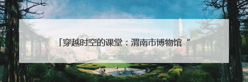 穿越时空的课堂：渭南市博物馆“流动博物馆”走进蒲城县尧柏小学