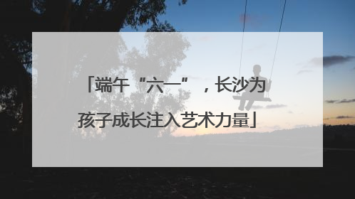 端午“六一”，长沙为孩子成长注入艺术力量