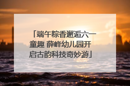 端午粽香邂逅六一童趣 薛峰幼儿园开启古韵科技奇妙游