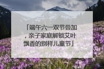 端午六一双节叠加，亲子家庭解锁艾叶飘香的别样儿童节