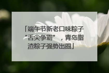 端午节新老口味粽子“舌尖争霸”，青岛脂渣粽子强势出圈