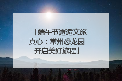 端午节邂逅文旅真心：常州恐龙园开启美好旅程