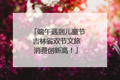 端午遇到儿童节 吉林省双节文旅消费创新高！