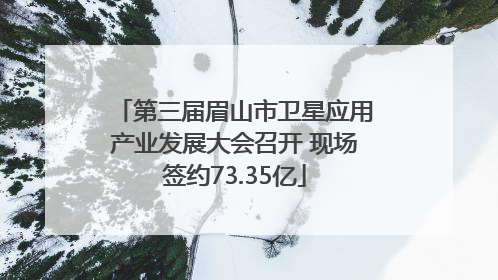 第三届眉山市卫星应用产业发展大会召开 现场签约73.35亿