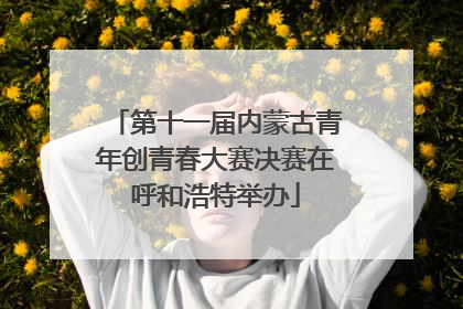 第十一届内蒙古青年创青春大赛决赛在呼和浩特举办