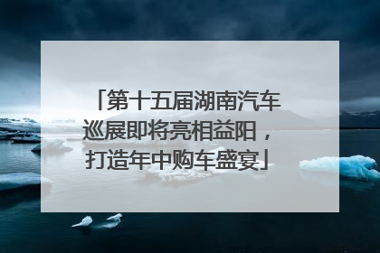 第十五届湖南汽车巡展即将亮相益阳，打造年中购车盛宴