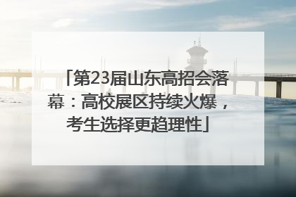 第23届山东高招会落幕：高校展区持续火爆，考生选择更趋理性