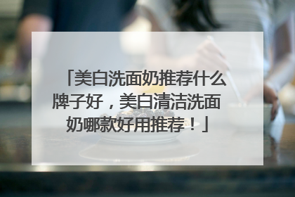 美白洗面奶推荐什么牌子好，美白清洁洗面奶哪款好用推荐！