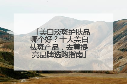 美白淡斑护肤品哪个好？十大美白祛斑产品，去黄提亮品牌选购指南