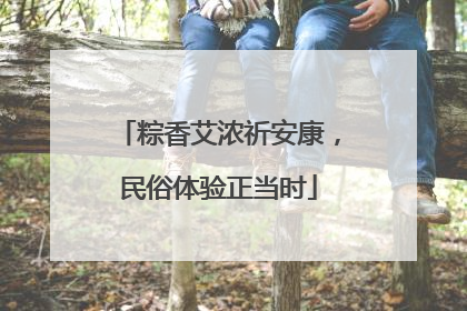 粽香艾浓祈安康，民俗体验正当时