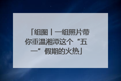 组图丨一组照片带你重温湘潭这个“五一”假期的火热