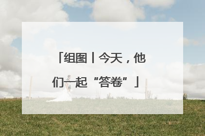 组图丨今天，他们一起“答卷”