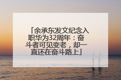 余承东发文纪念入职华为32周年：奋斗者可见变老，却一直还在奋斗路上