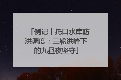 侧记丨托口水库防洪调度：三轮洪峰下的九昼夜坚守