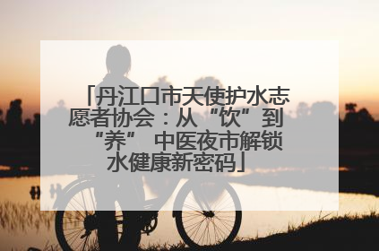 丹江口市天使护水志愿者协会：从“饮”到“养” 中医夜市解锁水健康新密码