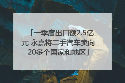一季度出口额2.5亿元 永嘉将二手汽车卖向20多个国家和地区
