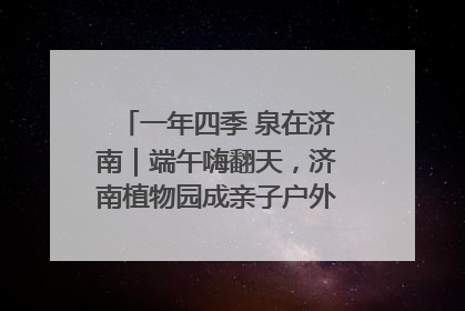 一年四季 泉在济南｜端午嗨翻天，济南植物园成亲子户外热门打卡地