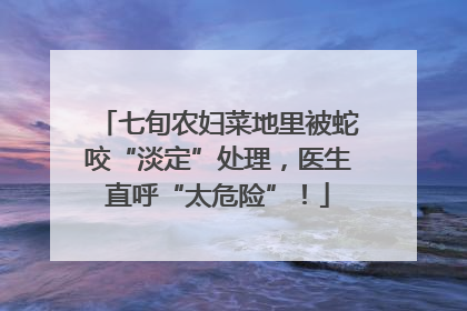 七旬农妇菜地里被蛇咬“淡定”处理，医生直呼“太危险”！