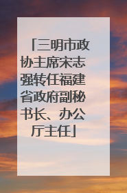 三明市政协主席宋志强转任福建省政府副秘书长、办公厅主任